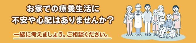 お家での療養生活に不安や心配はありませんか？そんなお悩みや不安をご相談ください。一緒に考えましょう。